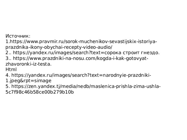 Источник: 1.https://www.pravmir.ru/sorok-muchenikov-sevastijskix-istoriya-prazdnika-ikony-obychai-recepty-video-audio/ 2.. https://yandex.ru/images/search?text=сорока строит гнездо. 3.. https://www.prazdniki-na-nosu.com/kogda-i-kak-gotovyat-zhavoronki-iz-testa. Html 4. https://yandex.ru/images/search?text=narodnyie-prazdniki-1.jpeg&rpt=simage 5. https://zen.yandex.tj/media/nedb/maslenica-prishla-zima-ushla-5c7f98c46b58ce00b279b10b 
