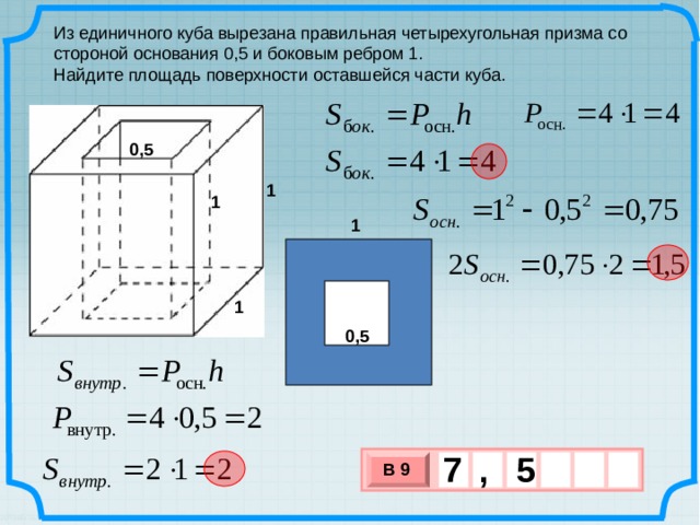 Из единичного куба вырезана правильная четырехугольная призма со стороной основания 0,5 и боковым ребром 1. Найдите площадь поверхности оставшейся части куба. 0,5 1 1 1 1 0,5 7 5 , В 9 х 3 х 1 0 