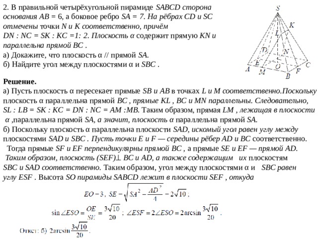 2. В правильной четырёхугольной пирамиде SABCD сторона основания AB = 6, а боковое ребро SA = 7. На рёбрах CD и SC отмечены точки N и K соответственно, причём DN : NC = SK : KC =1: 2. Плоскость α содержит прямую KN и параллельна прямой BC . а) Докажите, что плоскость α // прямой SA. б) Найдите угол между плоскостями α и SBC . Решение. а) Пусть плоскость α пересекает прямые SB и AB в точках L и M соответственно.Поскольку плоскость α параллельна прямой BC , прямые KL , BC и MN параллельны. Следовательно, SL : LB = SK : KC = DN : NC = AM :MB. Таким образом, прямая LM , лежащая в плоскости  α , параллельна прямой SA, а значит, плоскость α параллельна прямой SA. б) Поскольку плоскость α параллельна плоскости SAD, искомый угол равен углу между плоскостями SAD и SBC . Пусть точки E и F — середины рёбер AD и BC соответственно.  Тогда прямые SF и EF перпендикулярны прямой BC , а прямые SE и EF — прямой AD.  Таким образом, плоскость (SEF)   BC и AD, а также содержащим их плоскостям SBC и SAD соответственно. Таким образом, угол между плоскостями α и SBC равен углу ESF . Высота SO пирамиды SABCD лежит в плоскости SEF , откуда 