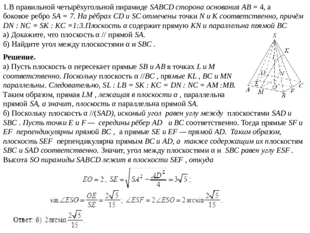 1.В правильной четырёхугольной пирамиде SABCD сторона основания AB = 4, а боковое ребро SA = 7. На рёбрах CD и SC отмечены точки N и K соответственно, причём DN : NC = SK : KC =1:3.Плоскость α содержит прямую KN и параллельна прямой BC а) Докажите, что плоскость α // прямой SA. б) Найдите угол между плоскостями α и SBC . Решение. а) Пусть плоскость α пересекает прямые SB и AB в точках L и M соответственно. Поскольку плоскость α // BC , прямые KL , BC и MN параллельны. Следовательно, SL : LB = SK : KC = DN : NC = AM :MB. Таким образом, прямая LM , лежащая в плоскости α , параллельна прямой SA, а значит, плоскость α параллельна прямой SA. б) Поскольку плоскость α //( SAD), искомый угол равен углу между плоскостями SAD и SBC . Пусть точки E и F — середины рёбер AD и BC соответственно. Тогда прямые SF и EF перпендикулярны прямой BC , а прямые SE и EF — прямой AD. Таким образом, плоскость SEF перпендикулярна прямым BC и AD, а также содержащим их п лоскостям SBC и SAD соответственно. Значит, угол между плоскостями α и SBC равен углу ESF . Высота SO пирамиды SABCD лежит в плоскости SEF , откуда  