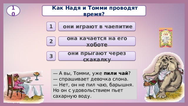   Как Надя и Томми проводят время? 10  они играют в чаепитие 1 она качается на его хоботе 2 они прыгают через скакалку 3 — А вы, Томми, уже пили чай ? — спрашивает девочка слона. — Нет, он не пил чаю, барышня. Но он с удовольствием пьет сахарную воду. 