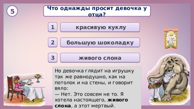 Что однажды просит девочка у отца? 5  красивую куклу 1 большую шоколадку 2 живого слона 3 Но девочка глядит на игрушку так же равнодушно, как на потолок и на стены, и говорит вяло: — Нет. Это совсем не то. Я хотела настоящего, живого слона , а этот мертвый. 