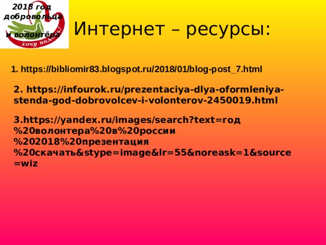 2018 год  добровольца  и волонтёра    Интернет – ресурсы: 1. https://bibliomir83.blogspot.ru/2018/01/blog-post_7.html 2. https://infourok.ru/prezentaciya-dlya-oformleniya-stenda-god-dobrovolcev-i-volonterov-2450019.html 3.https://yandex.ru/images/search?text=год%20волонтера%20в%20россии%202018%20презентация%20скачать&stype=image&lr=55&noreask=1&source=wiz 