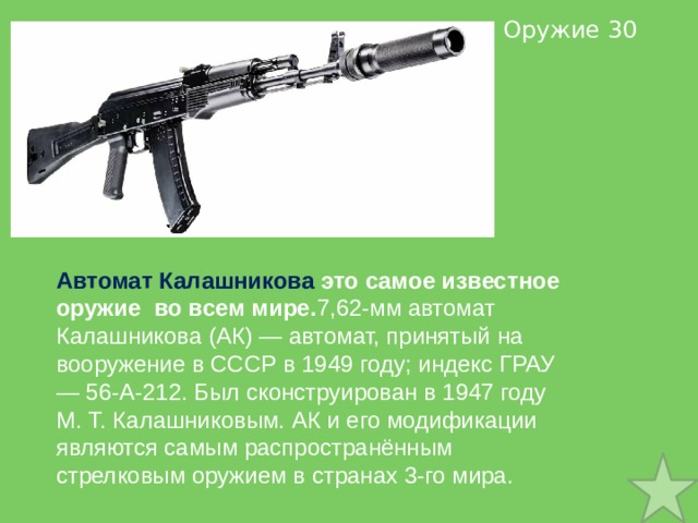  Оружие 30 Автомат Калашникова это самое известное оружие во всем мире. 7,62-мм автомат Калашникова (АК) — автомат, принятый на вооружение в СССР в 1949 году; индекс ГРАУ — 56-А-212. Был сконструирован в 1947 году М. Т. Калашниковым. АК и его модификации являются самым распространённым стрелковым оружием в странах 3-го мира. 