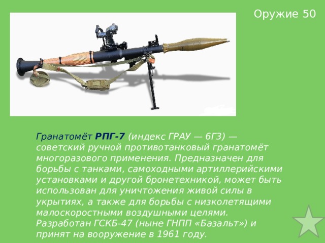 Оружие 50 Гранатомёт  РПГ-7  (индекс ГРАУ — 6Г3) — советский ручной противотанковый гранатомёт многоразового применения. Предназначен для борьбы с танками, самоходными артиллерийскими установками и другой бронетехникой, может быть использован для уничтожения живой силы в укрытиях, а также для борьбы с низколетящими малоскоростными воздушными целями. Разработан ГСКБ-47 (ныне ГНПП «Базальт») и принят на вооружение в 1961 году. 