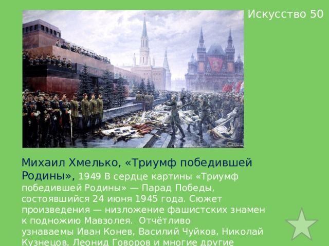  Искусство 50 Михаил Хмелько, «Триумф победившей Родины»,  1949 В сердце картины «Триумф победившей Родины» — Парад Победы, состоявшийся 24 июня 1945 года. Cюжет произведения — низложение фашистских знамен к подножию Мавзолея.  Отчётливо узнаваемы Иван Конев, Василий Чуйков, Николай Кузнецов, Леонид Говоров и многие другие полководцы войны.  