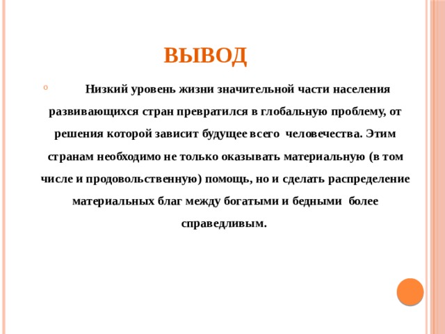 Вывод  Низкий уровень жизни значительной части населения развивающихся стран превратился в глобальную проблему, от решения которой зависит будущее всего человечества. Этим странам необходимо не только оказывать материальную (в том числе и продовольственную) помощь, но и сделать распределение материальных благ между богатыми и бедными более справедливым. 