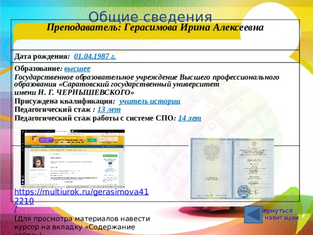 Общие сведения Преподаватель:  Герасимова Ирина Алексеевна  Дата рождения : 01.04.1987 г. Образование : высшее  Государственное образовательное учреждение Высшего профессионального образования «Саратовский государственный университет  имени Н. Г. ЧЕРНЫШЕВСКОГО» Присуждена квалификация : учитель истории  Педагогический стаж : 13 лет   Педагогический стаж работы с системе СПО : 14 лет https://multiurok.ru/gerasimova412210 / ( Для просмотра материалов навести курсор на вкладку «Содержание сайта») Вернуться к навигации 