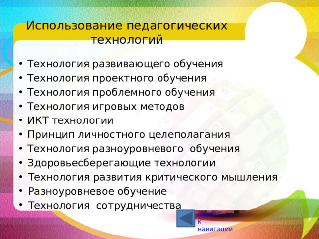Использование педагогических технологий Технология развивающего обучения Технология проектного обучения Технология проблемного обучения Технология игровых методов ИКТ технологии Принцип личностного целеполагания Технология разноуровневого обучения Здоровьесберегающие технологии Технология развития критического мышления Разноуровневое обучение Технология  сотрудничества Вернуться к навигации 