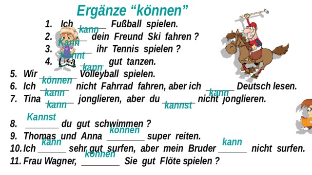  Ergänze “können”  Ich ______ Fußball spielen. ______ dein Freund Ski fahren ? _______ ihr Tennis spielen ? Lisa _____ gut tanzen.  Ich ______ Fußball spielen. ______ dein Freund Ski fahren ? _______ ihr Tennis spielen ? Lisa _____ gut tanzen.  Ich ______ Fußball spielen. ______ dein Freund Ski fahren ? _______ ihr Tennis spielen ? Lisa _____ gut tanzen.  Ich ______ Fußball spielen. ______ dein Freund Ski fahren ? _______ ihr Tennis spielen ? Lisa _____ gut tanzen. Wir ________ Volleyball spielen. Ich ______ nicht Fahrrad fahren, aber ich ______ Deutsch lesen. Tina ______ jonglieren, aber du _______ nicht jonglieren.  _______ du gut schwimmen ? Thomas und Anna ________ super reiten. Ich ______ sehr gut surfen, aber mein Bruder ______ nicht surfen. Frau Wagner, ________ Sie gut Flöte spielen ? kann  Kann  Könnt kann können kann kann  kann kannst Kannst können kann kann können 