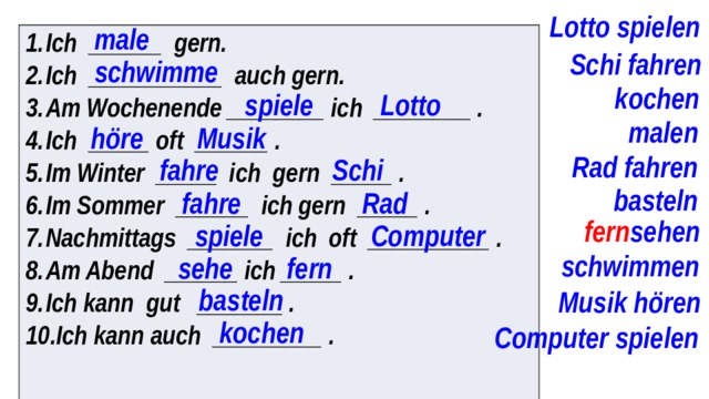 Lotto spielen male Ich ______ gern. Ich ___________ auch gern. Am Wochenende ________ ich ________ . Ich _____ oft ______ . Im Winter _____ ich gern _____ . Im Sommer ______ ich gern _____ . Nachmittags _______ ich oft __________ . Am Abend ______ ich _____ . Ich kann gut _______ . Ich kann auch _________ .  Schi fahren schwimme kochen spiele Lotto malen höre Musik Rad fahren fahre Schi basteln fahre Rad fern sehen spiele Computer schwimmen sehe fern basteln Musik hören kochen Computer spielen 