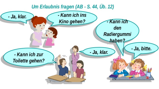 Um Erlaubnis fragen (AB - S. 44, Üb. 12) - Kann ich ins Kino gehen? - Ja, klar. - Kann ich den Radiergummi haben? - Ja, bitte. - Ja, klar. - Kann ich zur Toilette gehen? 