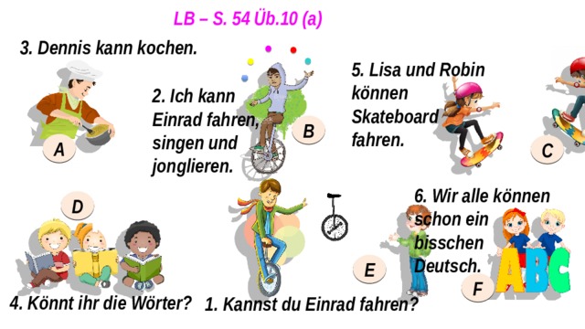 LB – S. 54 Üb.10 (a) 3. Dennis kann kochen. 5. Lisa und Robin können Skateboard fahren. 2. Ich kann Einrad fahren, singen und jonglieren. B A C 6. Wir alle können schon ein bisschen Deutsch. D E F 4. Könnt ihr die Wörter? 1. Kannst du Einrad fahren? 