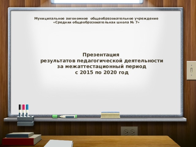 Муниципальное автономное общеобразовательное учреждение  «Средняя общеобразовательная школа № 7» Презентация результатов педагогической деятельности за межаттестационный период с 2015 по 2020 год 