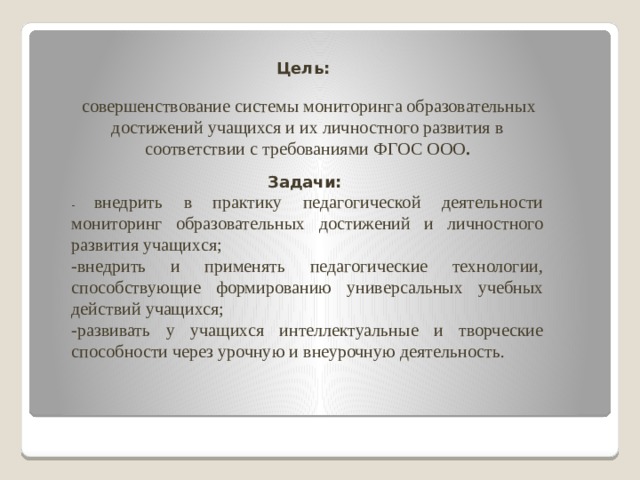 Цель:  совершенствование системы мониторинга образовательных достижений учащихся и их личностного развития в соответствии с требованиями ФГОС ООО . Задачи: - внедрить в практику педагогической деятельности мониторинг образовательных достижений и личностного развития учащихся; -внедрить и применять педагогические технологии, способствующие формированию универсальных учебных действий учащихся; -развивать у учащихся интеллектуальные и творческие способности через урочную и внеурочную деятельность. 