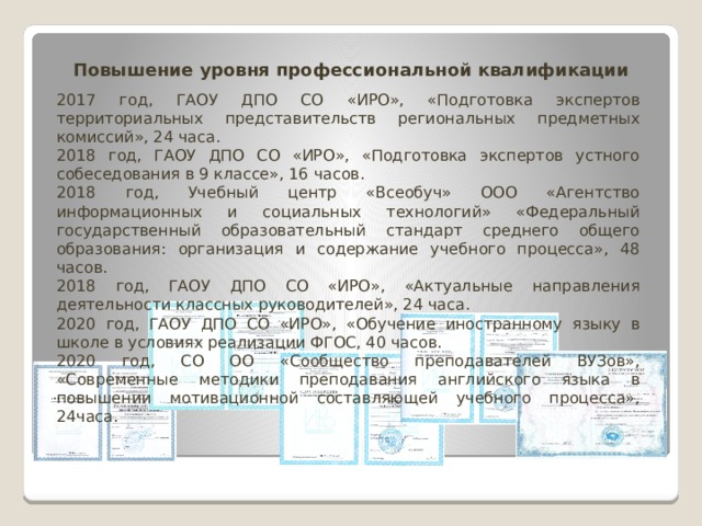 Повышение уровня профессиональной квалификации 2017 год, ГАОУ ДПО СО «ИРО», «Подготовка экспертов территориальных представительств региональных предметных комиссий», 24 часа. 2018 год, ГАОУ ДПО СО «ИРО», «Подготовка экспертов устного собеседования в 9 классе», 16 часов. 2018 год, Учебный центр «Всеобуч» ООО «Агентство информационных и социальных технологий» «Федеральный государственный образовательный стандарт среднего общего образования: организация и содержание учебного процесса», 48 часов. 2018 год, ГАОУ ДПО СО «ИРО», «Актуальные направления деятельности классных руководителей», 24 часа. 2020 год, ГАОУ ДПО СО «ИРО», «Обучение иностранному языку в школе в условиях реализации ФГОС, 40 часов. 2020 год, СО ОО «Сообщество преподавателей ВУЗов», «Современные методики преподавания английского языка в повышении мотивационной составляющей учебного процесса», 24часа. 