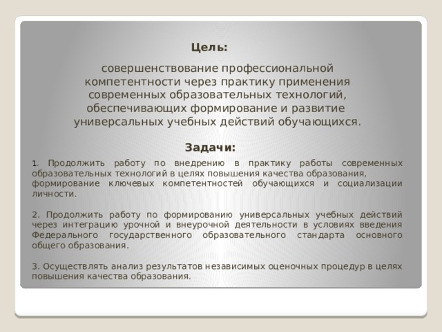 Цель:  совершенствование профессиональной компетентности через практику применения современных образовательных технологий, обеспечивающих формирование и развитие универсальных учебных действий обучающихся. Задачи:  1 . Продолжить работу по внедрению в практику работы современных образовательных технологий в целях повышения качества образования, формирование ключевых компетентностей обучающихся и социализации личности. 2. Продолжить работу по формированию универсальных учебных действий через интеграцию урочной и внеурочной деятельности в условиях введения Федерального государственного образовательного стандарта основного общего образования. 3. Осуществлять анализ результатов независимых оценочных процедур в целях повышения качества образования. 