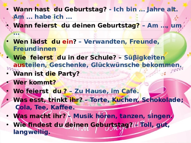 Wann hast du Geburtstag? - Ich bin … Jahre alt. Am … habe ich … Wann feierst du deinen Geburtstag? – Am …, um … Wen lädst du ein ? – Verwandten, Freunde, Freundinnen Wie feierst du in der Schule? – Sü β igkeiten aus teilen,  Geschenke, Glückwünsche bekommen. Wann ist die Party? Wer kommt? Wo feierst du ? – Zu Hause, im Café. Was esst, trinkt ihr? – Torte, Kuchen, Schokolade ; Cola, Tee, Kaffee. Was macht ihr? – Musik hören, tanzen, singen. Wie findest du deinen Geburtstag? – Toll, gut, langweilig. 