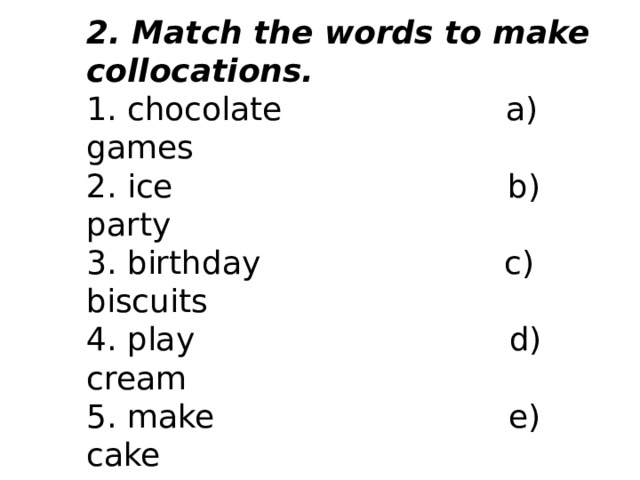 2. Match the words to make collocations.   1. chocolate                      a) games 2. ice                                 b) party 3. birthday                        c) biscuits 4. play                               d) cream 5. make                             e) cake       