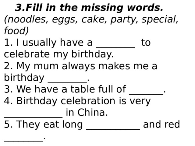 Fill in the missing words. (noodles, eggs, cake, party, special, food) 1. I usually have a ________  to celebrate my birthday. 2. My mum always makes me a birthday ________. 3. We have a table full of _______. 4. Birthday celebration is very ____________ in China. 5. They eat long ___________ and red ________. 