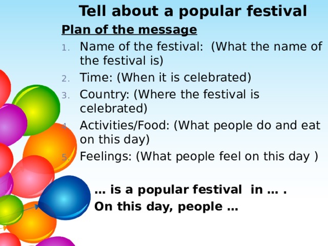 Tell about a popular festival Plan of the message Name of the festival: (What the name of the festival is) Time: (When it is celebrated) Country: (Where the festival is celebrated) Activities/Food: (What people do and eat on this day) Feelings: (What people feel on this day ) … is a popular festival in … .  On this day, people …  
