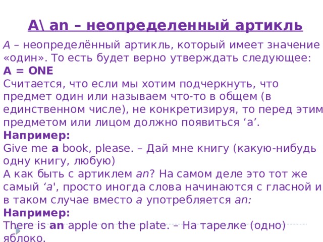 A\ an – неопределенный артикль A  – неопределённый артикль, который имеет значение «один». То есть будет верно утверждать следующее: A = ONE Считается, что если мы хотим подчеркнуть, что предмет один или называем что-то в общем (в единственном числе), не конкретизируя, то перед этим предметом или лицом должно появиться ‘a’. Например: Give me  a  book, please. – Дай мне книгу (какую-нибудь одну книгу, любую) А как быть с артиклем  an ? На самом деле это тот же самый  ‘a' , просто иногда слова начинаются с гласной и в таком случае вместо а употребляется an: Например: There is  an  apple on the plate. – На тарелке (одно) яблоко. 