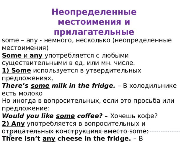 Неопределенные местоимения и прилагательные some – any - немного, несколько (неопределенные местоимения) Some  и  any   употребляется с любыми существительными в ед. или мн. числе. 1) Some  используется в утвердительных предложениях, There’s some milk in the fridge. – В холодильнике есть молоко Но иногда в вопросительных, если это просьба или предложение: Would you like some coffee? – Хочешь кофе? 2) Any  употребляется в вопросительных и отрицательных конструкциях вместо some: There isn’t any cheese in the fridge. – В холодильнике нет сыра. Do we need any olive oil? - Нам нужно оливковое масло? 
