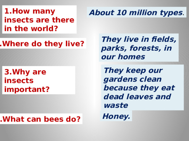 1.How many insects are there in the world? About 10 million types . They live in fields, parks, forests, in our homes 2.Where do they live? They keep our gardens clean because they eat dead leaves and waste 3.Why are insects important? Honey. 4.What can bees do? 