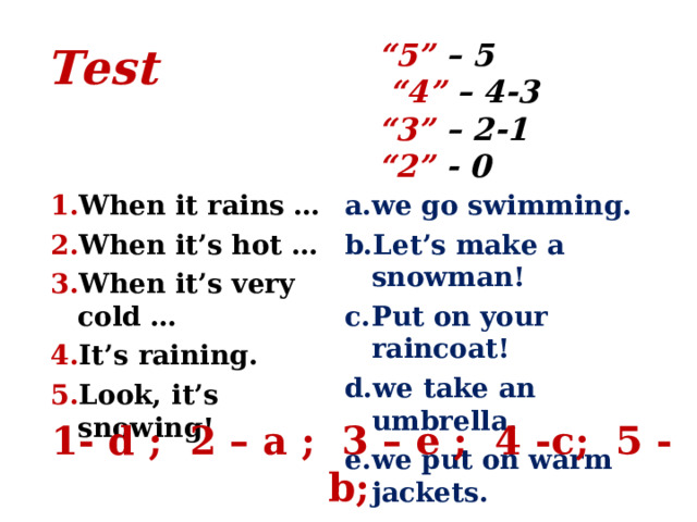  Test   “ 5” – 5  “4” – 4-3  “3” – 2-1  “2” - 0 When it rains … When it’s hot … When it’s very cold … It’s raining. Look, it’s snowing! we go swimming. Let’s make a snowman! Put on your raincoat! we take an umbrella. we put on warm jackets. 1- d ; 2 – a ; 3 – e ; 4 -c; 5 - b; 