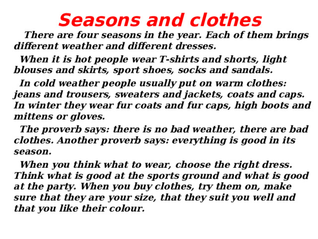 Seasons and clothes    There are four seasons in the year. Each of them brings different weather and different dresses.  When it is hot people wear T-shirts and shorts, light blouses and skirts, sport shoes, socks and sandals.  In cold weather people usually put on warm clothes: jeans and trousers, sweaters and jackets, coats and caps. In winter they wear fur coats and fur caps, high boots and mittens or gloves.  The proverb says: there is no bad weather, there are bad clothes. Another proverb says: everything is good in its season.  When you think what to wear, choose the right dress. Think what is good at the sports ground and what is good at the party. When you buy clothes, try them on, make sure that they are your size, that they suit you well and that you like their colour.  