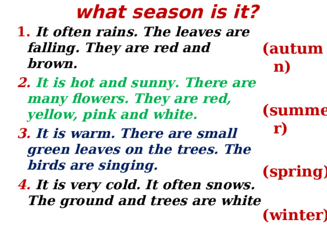 what season is it?   1. It often rains. The leaves are falling. They are red and brown. 2. It is hot and sunny. There are many flowers. They are red, yellow, pink and white. 3.  It is warm. There are small green leaves on the trees. The birds are singing. 4. It is very cold. It often snows. The ground and trees are white ( autumn)  (summer)  (spring)  (winter)  