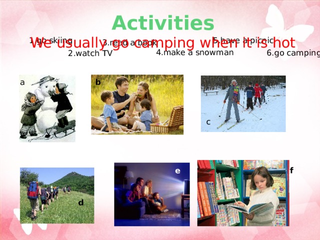 Activities  We usually go camping when it is hot 1.go skiing 5.have a picnic 3.read a book 4.make a snowman 6.go camping 2.watch TV a b c e f d 