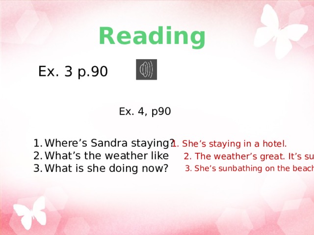 Reading Ex. 3 p.90 Ex. 4, p90 Where’s Sandra staying? What’s the weather like What is she doing now? 1. She’s staying in a hotel. 2. The weather’s great. It’s sunny. 3. She’s sunbathing on the beach. 