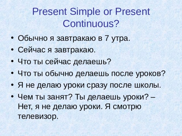 Present Simple or Present Continuous? Обычно я завтракаю в 7 утра. Сейчас я завтракаю. Что ты сейчас делаешь? Что ты обычно делаешь после уроков? Я не делаю уроки сразу после школы. Чем ты занят? Ты делаешь уроки? – Нет, я не делаю уроки. Я смотрю телевизор. 