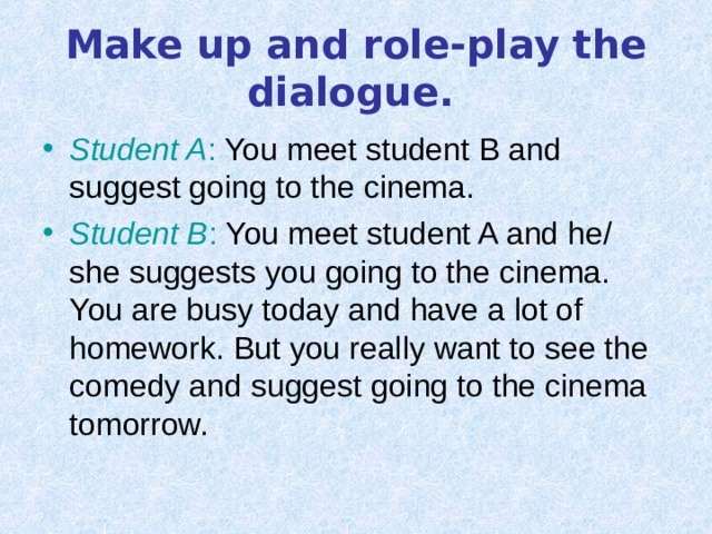 Make up and role-play the dialogue.  Student A : You meet student B and suggest going to the cinema. Student B : You meet student A and he/ she suggests you going to the cinema. You are busy today and have a lot of homework. But you really want to see the comedy and suggest going to the cinema tomorrow. 