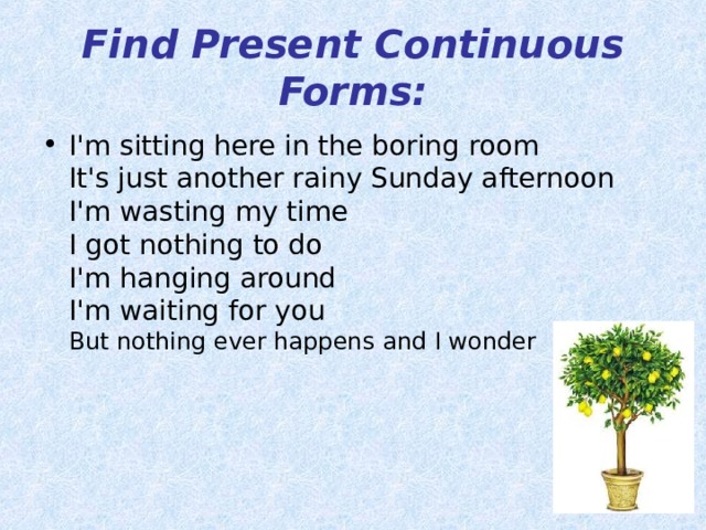 Find Present Continuous Forms: I'm sitting here in the boring room  It's just another rainy Sunday afternoon  I'm wasting my time  I got nothing to do  I'm hanging around  I'm waiting for you  But nothing ever happens and I wonder    