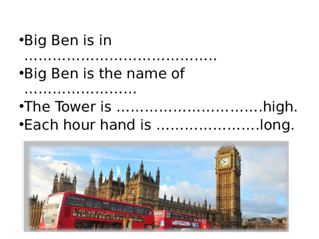 Big Ben is in ………………………………….. Big Ben is the name of …………………… The Tower is …………………… … ….high. Each hour hand is ………………….long. 