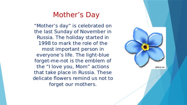 Mother’s Day “ Mother’s day” is celebrated on the last Sunday of November in Russia. The holiday started in 1998 to mark the role of the most important person in everyone’s life. The light-blue forget-me-not is the emblem of the “I love you, Mom” actions that take place in Russia. These delicate flowers remind us not to forget our mothers. 