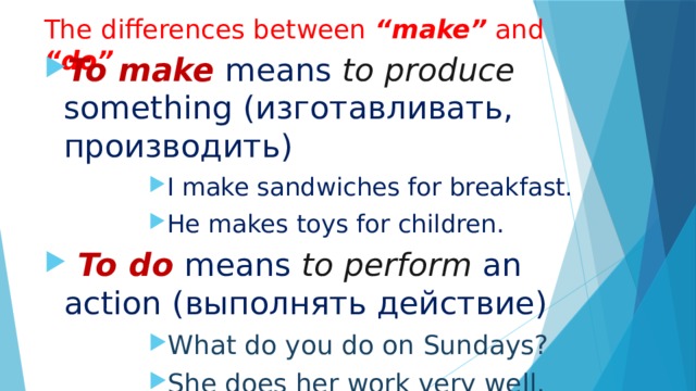 The differences between “make” and “do” To make  means to produce something ( изготавливать , производить ) I make sandwiches for breakfast. He makes toys for children. I make sandwiches for breakfast. He makes toys for children. I make sandwiches for breakfast. He makes toys for children. I make sandwiches for breakfast. He makes toys for children. I make sandwiches for breakfast. He makes toys for children.  To do means to perform an action ( выполнять действие ) What do you do on Sundays? She does her work very well. What do you do on Sundays? She does her work very well. What do you do on Sundays? She does her work very well. What do you do on Sundays? She does her work very well. What do you do on Sundays? She does her work very well. 