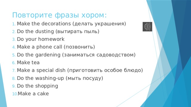 Повторите фразы хором: Make the decorations (делать украшения) Do the dusting (вытирать пыль) Do your homework Make a phone call (позвонить) Do the gardening (заниматься садоводством) Make tea Make a special dish (приготовить особое блюдо) Do the washing-up (мыть посуду) Do the shopping Make a cake 