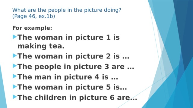 What are the people in the picture doing?  (Page 46, ex.1b) For example: The woman in picture 1 is making tea. The woman in picture 2 is … The people in picture 3 are … The man in picture 4 is … The woman in picture 5 is… The children in picture 6 are… 