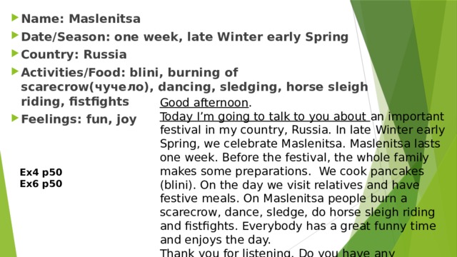 Name: Maslenitsa Date/Season: one week, late Winter early Spring Country: Russia Activities/Food: blini, burning of scarecrow(чучело), dancing, sledging, horse sleigh riding, fistfights Feelings: fun, joy Good afternoon . Today I’m going to talk to you about an important festival in my country, Russia. In late Winter early Spring, we celebrate Maslenitsa. Maslenitsa lasts one week. Before the festival, the whole family makes some preparations. We cook pancakes (blini). On the day we visit relatives and have festive meals. On Maslenitsa people burn a scarecrow, dance, sledge, do horse sleigh riding and fistfights. Everybody has a great funny time and enjoys the day. Thank you for listening. Do you have any questions? Ex4 p50 Ex6 p50 