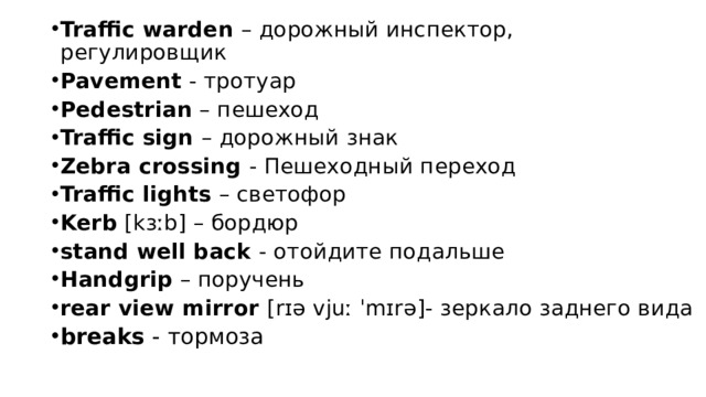 Traffic warden – дорожный инспектор,          регулировщик Pavement - тротуар Pedestrian – пешеход Traffic sign – дорожный знак Zebra crossing - Пешеходный переход Traffic lights – светофор Kerb [kɜːb] – бордюр stand well back - отойдите подальше Handgrip – поручень rear view mirror [rɪə vjuː ˈmɪrə]- зеркало заднего вида breaks - тормоза 