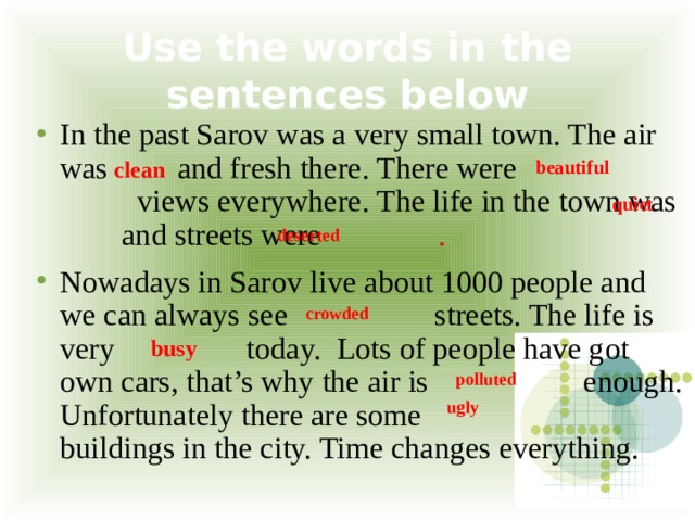 Use the words in the sentences below In the past Sarov was a very small town. The air was and fresh there. There were views everywhere. The life in the town was and streets were .  Nowadays in Sarov live about 1000 people and we can always see streets. The life is very today. Lots of people have got own cars, that’s why the air is enough. Unfortunately there are some buildings in the city. Time changes everything. clean  beautiful quiet  deserted crowded  busy  polluted  ugly 