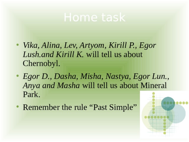 Home task   Vika, Alina, Lev, Artyom, Kirill P., Egor Lush.and Kirill K. will tell us about Chernobyl. Egor D., Dasha, Misha, Nastya, Egor Lun., Anya and Masha will tell us about Mineral Park. Remember the rule “Past Simple” 