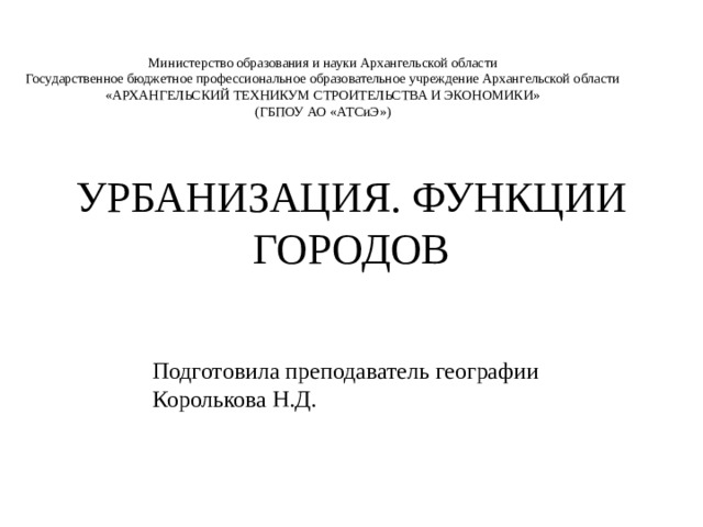 Министерство образования и науки Архангельской области Государственное бюджетное профессиональное образовательное учреждение Архангельской области «АРХАНГЕЛЬСКИЙ ТЕХНИКУМ СТРОИТЕЛЬСТВА И ЭКОНОМИКИ» (ГБПОУ АО «АТСиЭ») УРБАНИЗАЦИЯ. ФУНКЦИИ ГОРОДОВ Подготовила преподаватель географии Королькова Н.Д. 