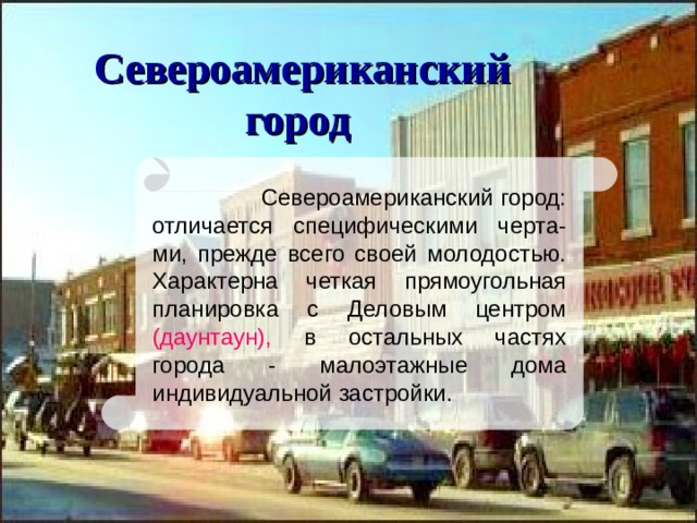 Североамериканский город   Североамериканский город: отличается специфическими черта-ми, прежде всего своей молодостью. Характерна четкая прямоугольная планировка с Деловым центром (даунтаун), в остальных частях города - малоэтажные дома индивидуальной застройки.  
