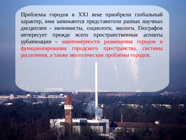 Проблемы городов в XXI веке приобрели глобальный характер, ими занимаются представители разных научных дисциплин - экономисты, социологи, экологи. Географов интересует прежде всего пространственные аспекты урбанизации - закономерности размещения городов и функционирования городского пространства, системы расселения, а также экологические проблемы городов . 