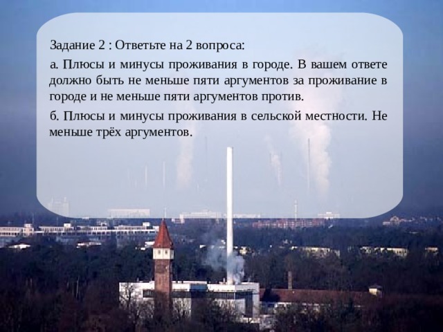 Задание 2 : Ответьте на 2 вопроса: а. Плюсы и минусы проживания в городе. В вашем ответе должно быть не меньше пяти аргументов за проживание в городе и не меньше пяти аргументов против. б. Плюсы и минусы проживания в сельской местности. Не меньше трёх аргументов. 
