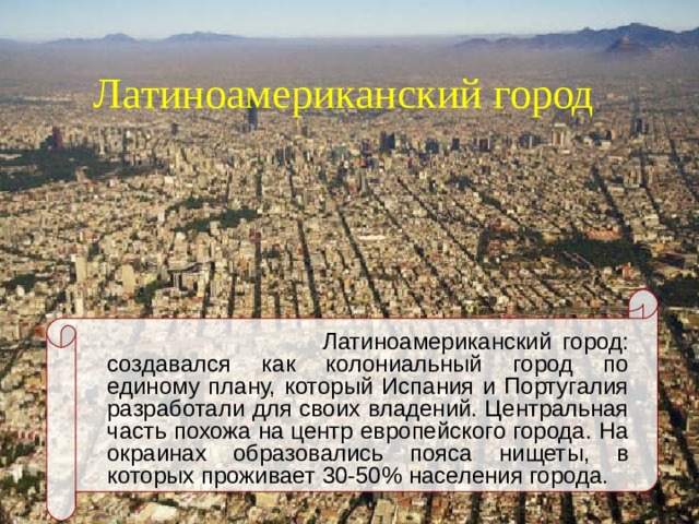 Латиноамериканский город   Латиноамериканский город: создавался как колониальный город по единому плану, который Испания и Португалия разработали для своих владений. Центральная часть похожа на центр европейского города. На окраинах образовались пояса нищеты, в которых проживает 30-50% населения города.   Латиноамериканский город: создавался как колониальный город по единому плану, который Испания и Португалия разработали для своих владений. Центральная часть похожа на центр европейского города. На окраинах образовались пояса нищеты, в которых проживает 30-50% населения города.   Латиноамериканский город: создавался как колониальный город по единому плану, который Испания и Португалия разработали для своих владений. Центральная часть похожа на центр европейского города. На окраинах образовались пояса нищеты, в которых проживает 30-50% населения города.  
